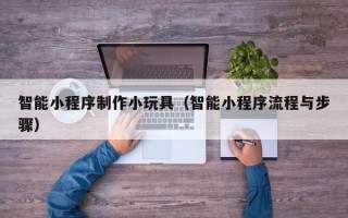 大庆智能小程序制作小玩具（智能小程序流程与步骤）