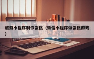 大庆旅游小程序制作蛋糕（微信小程序做蛋糕游戏）